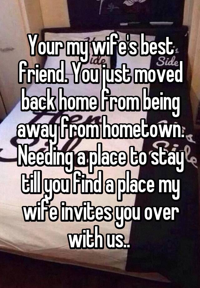 Your my wife's best friend. You just moved back home from being away from hometown. Needing a place to stay till you find a place my wife invites you over with us.. 