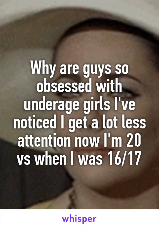 Why are guys so obsessed with underage girls I've noticed I get a lot less attention now I'm 20 vs when I was 16/17