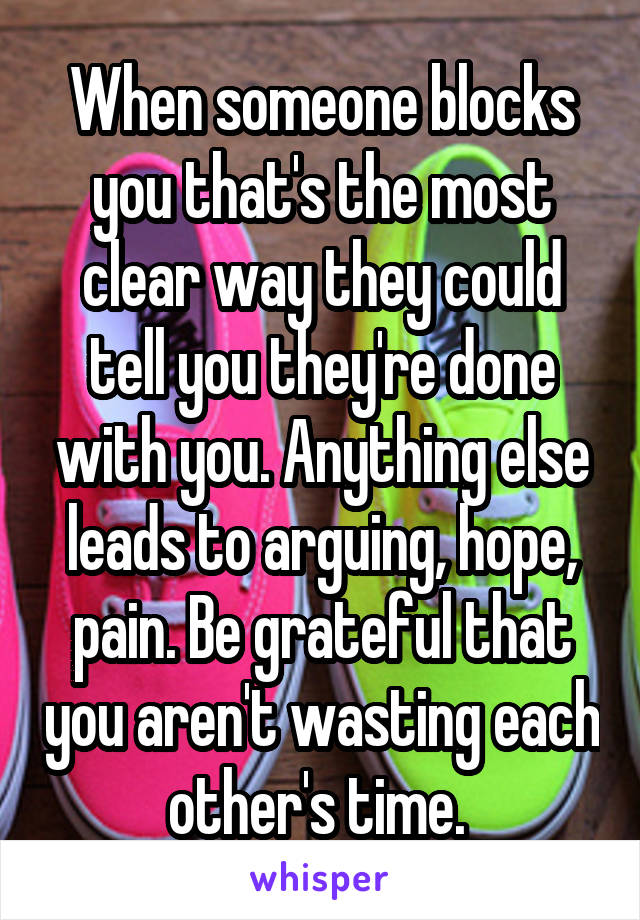 When someone blocks you that's the most clear way they could tell you they're done with you. Anything else leads to arguing, hope, pain. Be grateful that you aren't wasting each other's time. 