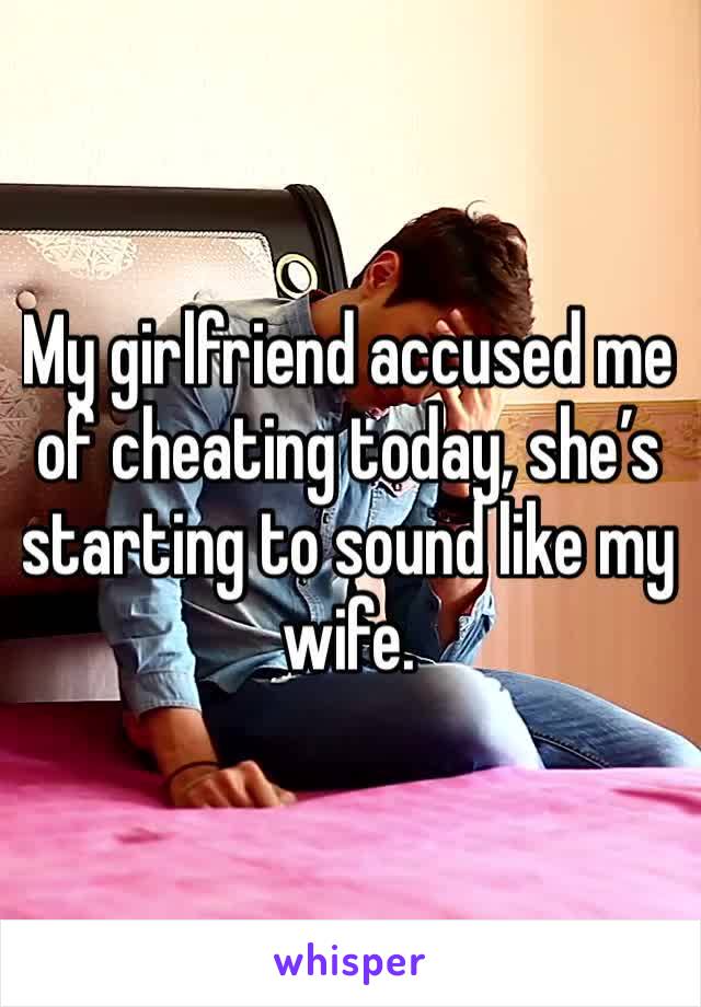 My girlfriend accused me of cheating today, she’s starting to sound like my wife.