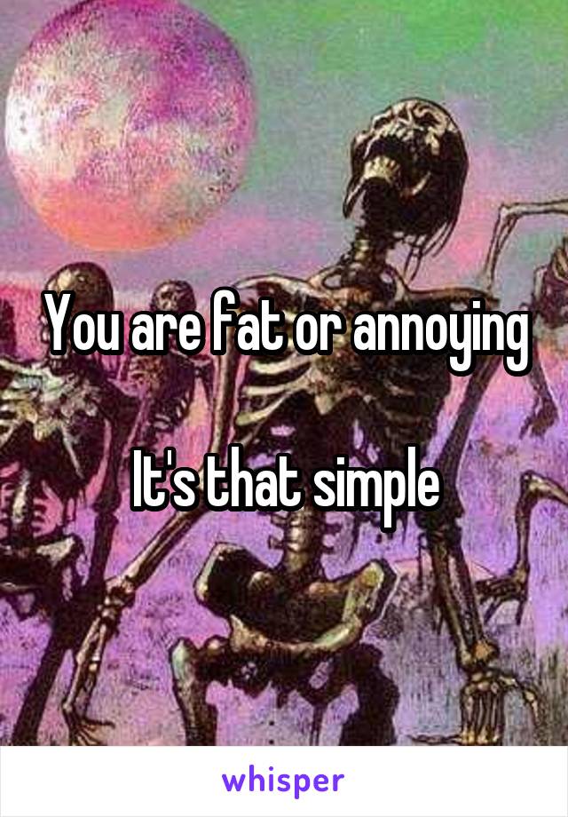 You are fat or annoying

It's that simple