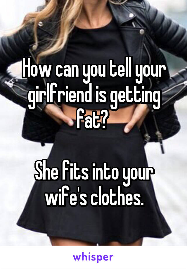 How can you tell your girlfriend is getting fat? 

She fits into your wife's clothes.