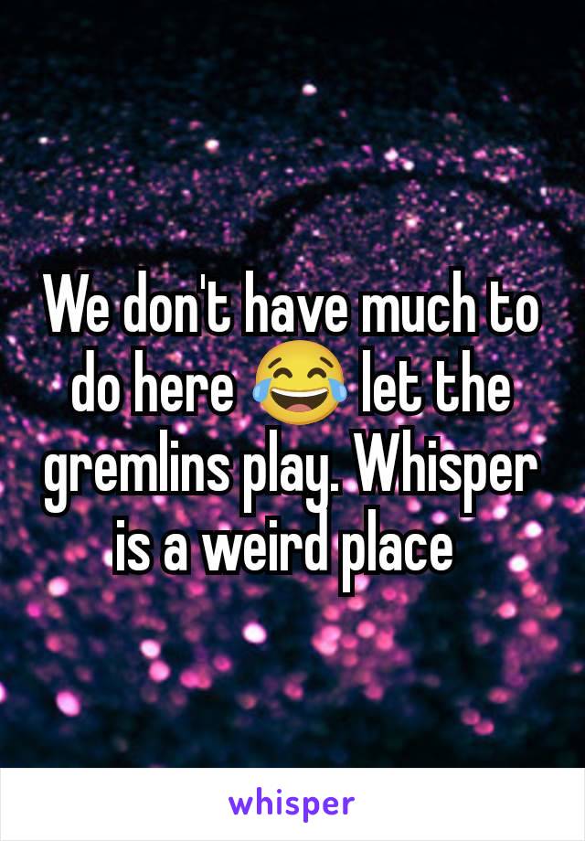 We don't have much to do here 😂 let the gremlins play. Whisper is a weird place 