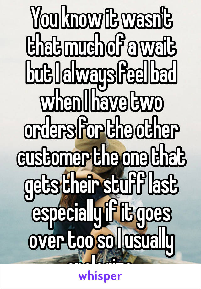 You know it wasn't that much of a wait but I always feel bad when I have two orders for the other customer the one that gets their stuff last especially if it goes over too so I usually apologize 