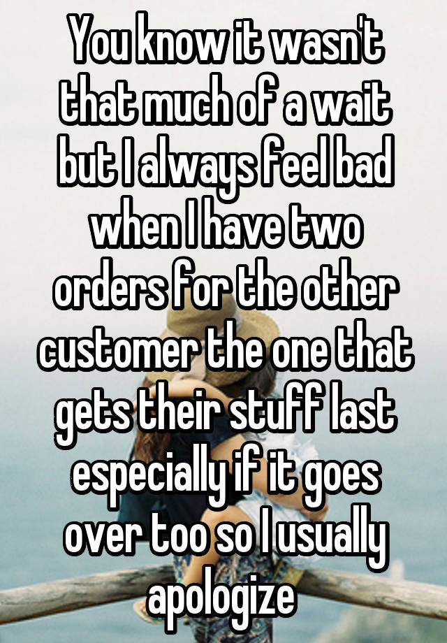 You know it wasn't that much of a wait but I always feel bad when I have two orders for the other customer the one that gets their stuff last especially if it goes over too so I usually apologize 