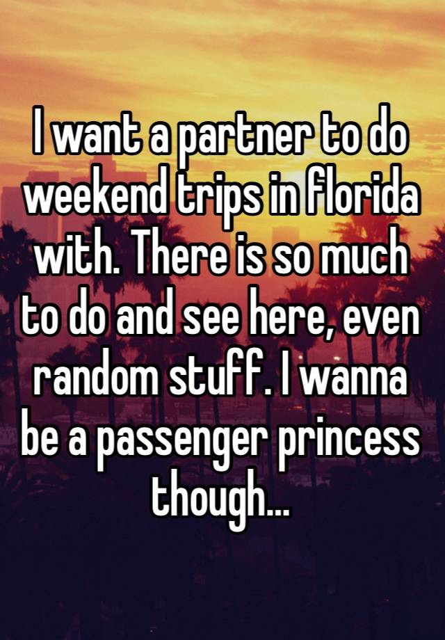 I want a partner to do weekend trips in florida with. There is so much to do and see here, even random stuff. I wanna be a passenger princess though…