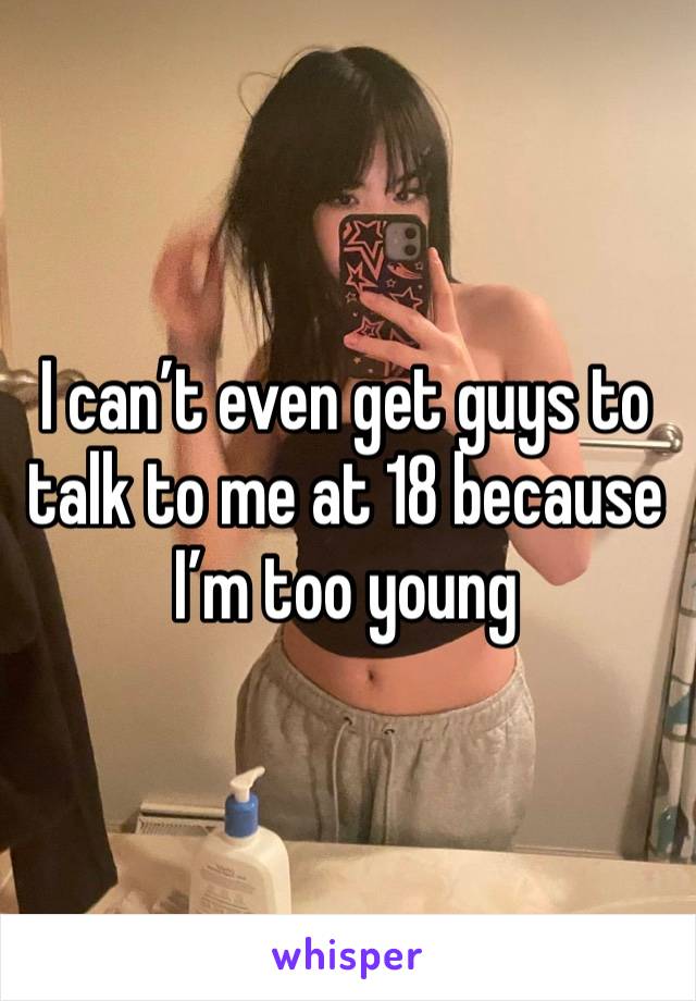 I can’t even get guys to talk to me at 18 because I’m too young 