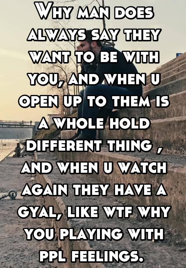 Why man does always say they want to be with you, and when u open up to them is a whole hold different thing , and when u watch again they have a gyal, like wtf why you playing with ppl feelings. 