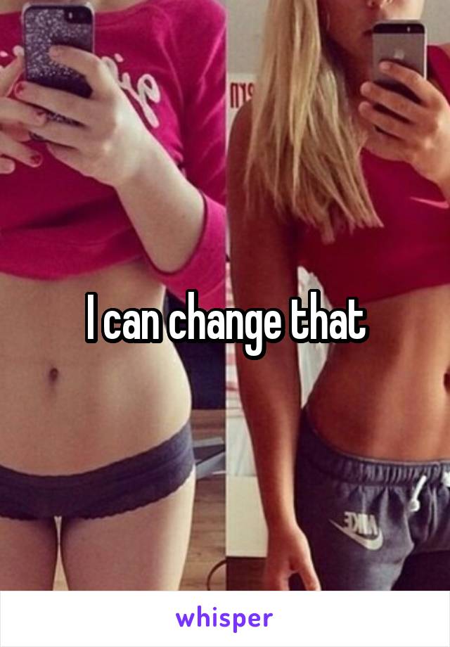 I can change that