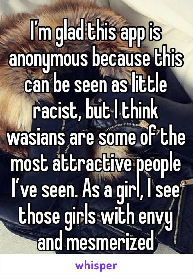 I’m glad this app is anonymous because this can be seen as little racist, but I think wasians are some of the most attractive people I’ve seen. As a girl, I see those girls with envy and mesmerized