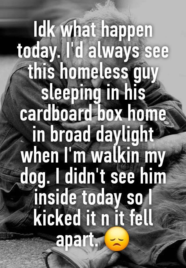 Idk what happen today. I'd always see this homeless guy sleeping in his cardboard box home in broad daylight when I'm walkin my dog. I didn't see him inside today so I kicked it n it fell apart. 😞