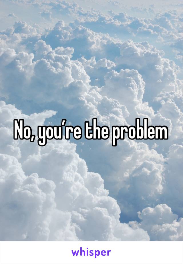 No, you’re the problem