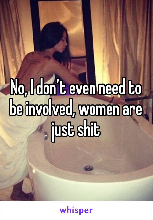 No, I don’t even need to be involved, women are just shit 