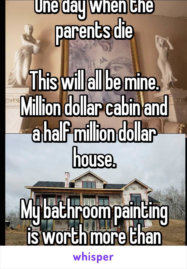 One day when the parents die

This will all be mine.
Million dollar cabin and a half million dollar house.

My bathroom painting is worth more than your only fans career 