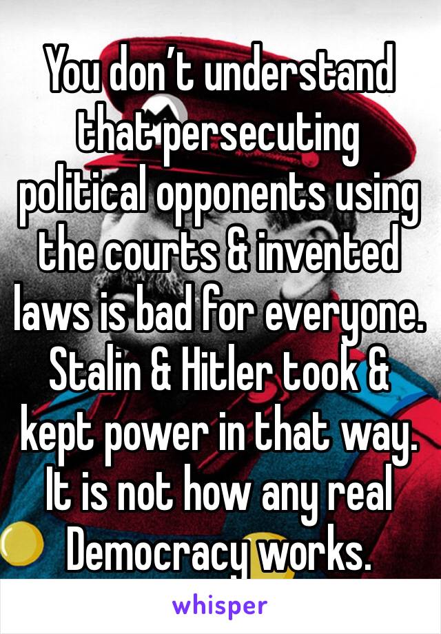 You don’t understand that persecuting political opponents using the courts & invented laws is bad for everyone. Stalin & Hitler took & kept power in that way. It is not how any real Democracy works. 