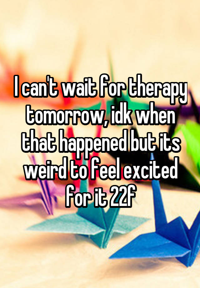 I can't wait for therapy tomorrow, idk when that happened but its weird to feel excited for it 22f