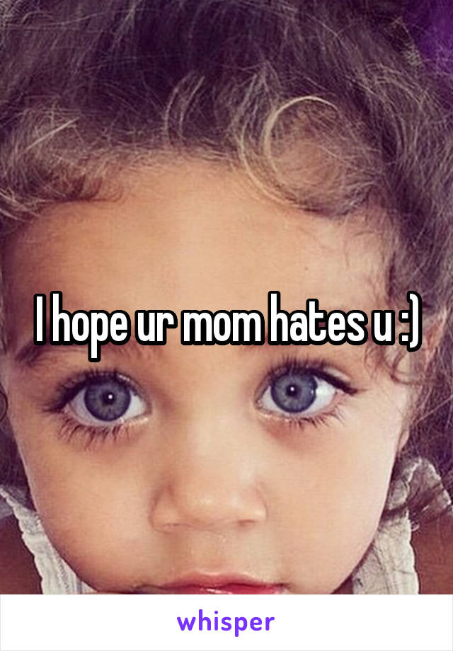 I hope ur mom hates u :)