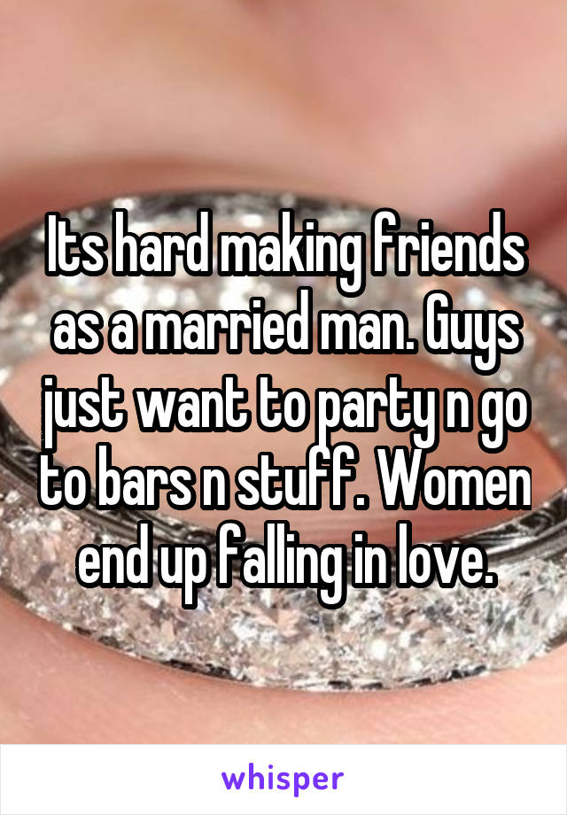 Its hard making friends as a married man. Guys just want to party n go to bars n stuff. Women end up falling in love.