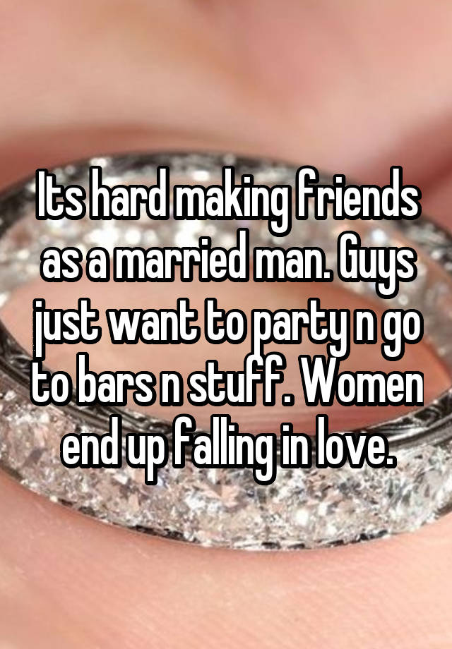 Its hard making friends as a married man. Guys just want to party n go to bars n stuff. Women end up falling in love.