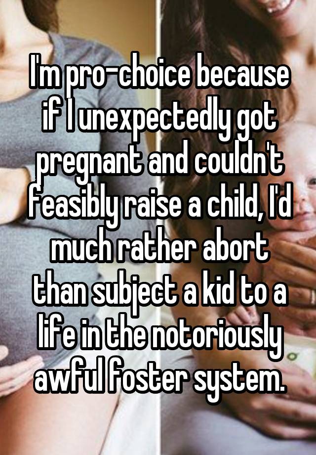 I'm pro-choice because if I unexpectedly got pregnant and couldn't feasibly raise a child, I'd much rather abort than subject a kid to a life in the notoriously awful foster system.