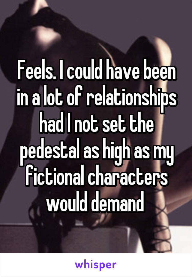 Feels. I could have been in a lot of relationships had I not set the pedestal as high as my fictional characters would demand 