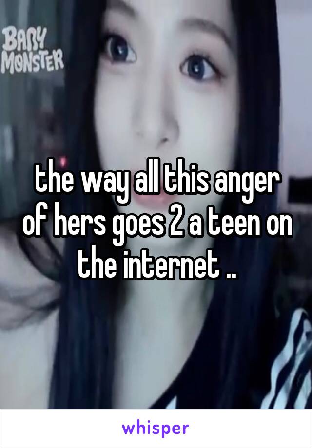 the way all this anger of hers goes 2 a teen on the internet ..