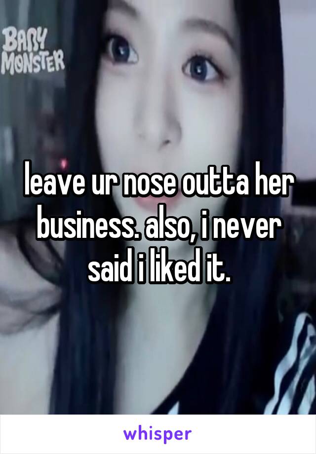 leave ur nose outta her business. also, i never said i liked it.