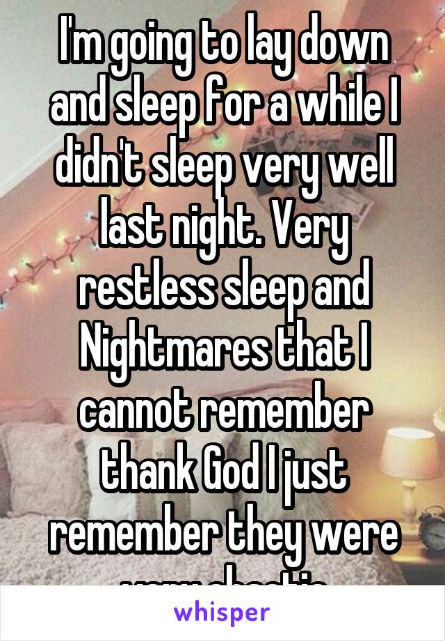 I'm going to lay down and sleep for a while I didn't sleep very well last night. Very restless sleep and Nightmares that I cannot remember thank God I just remember they were very chaotic