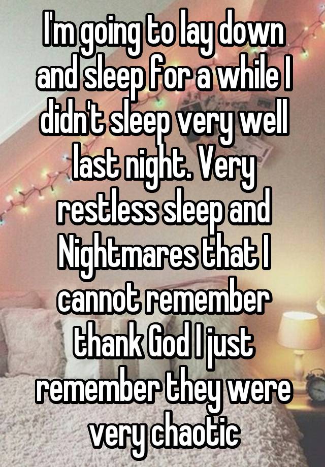 I'm going to lay down and sleep for a while I didn't sleep very well last night. Very restless sleep and Nightmares that I cannot remember thank God I just remember they were very chaotic