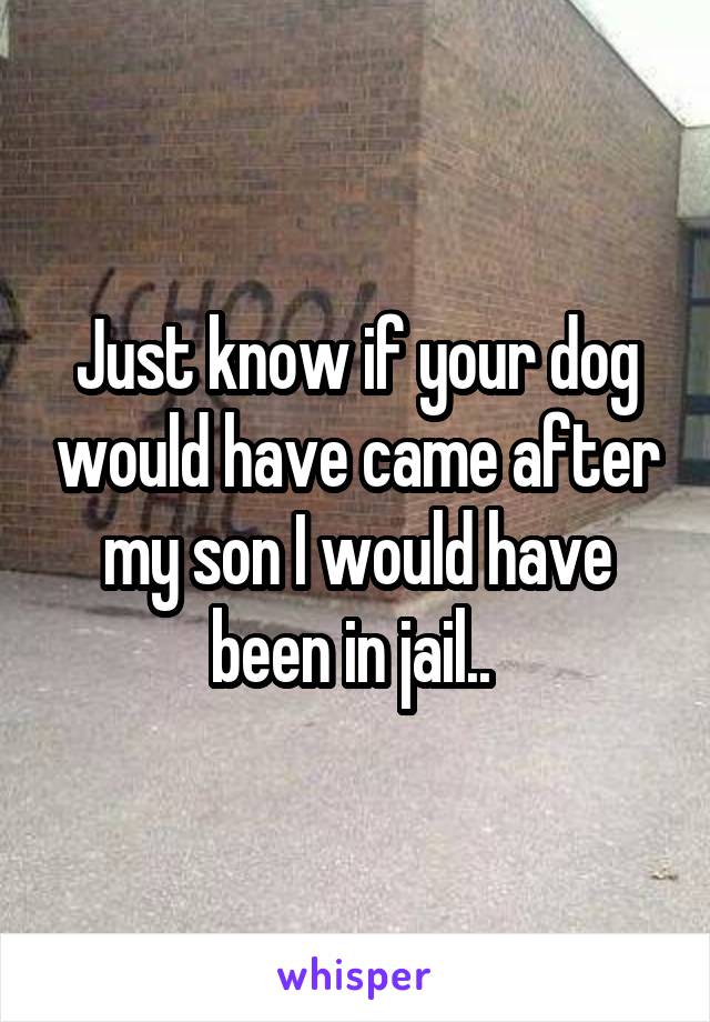 Just know if your dog would have came after my son I would have been in jail.. 