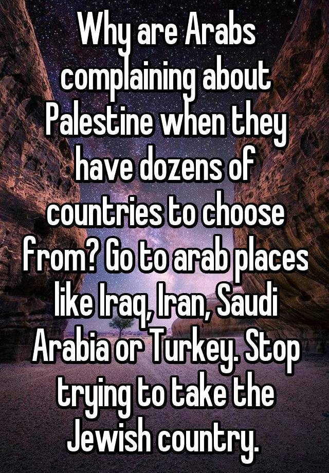 Why are Arabs complaining about Palestine when they have dozens of countries to choose from? Go to arab places like Iraq, Iran, Saudi Arabia or Turkey. Stop trying to take the Jewish country. 