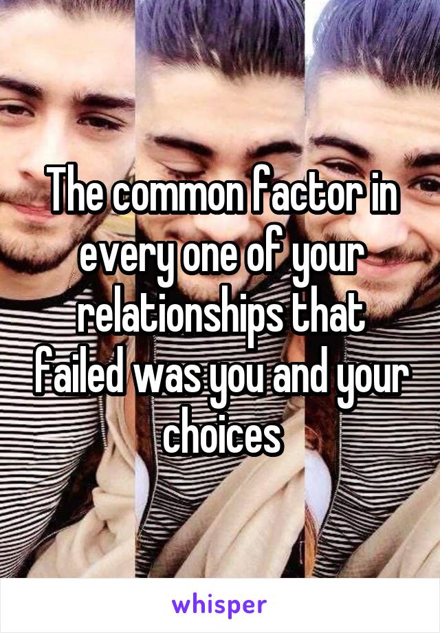 The common factor in every one of your relationships that failed was you and your choices