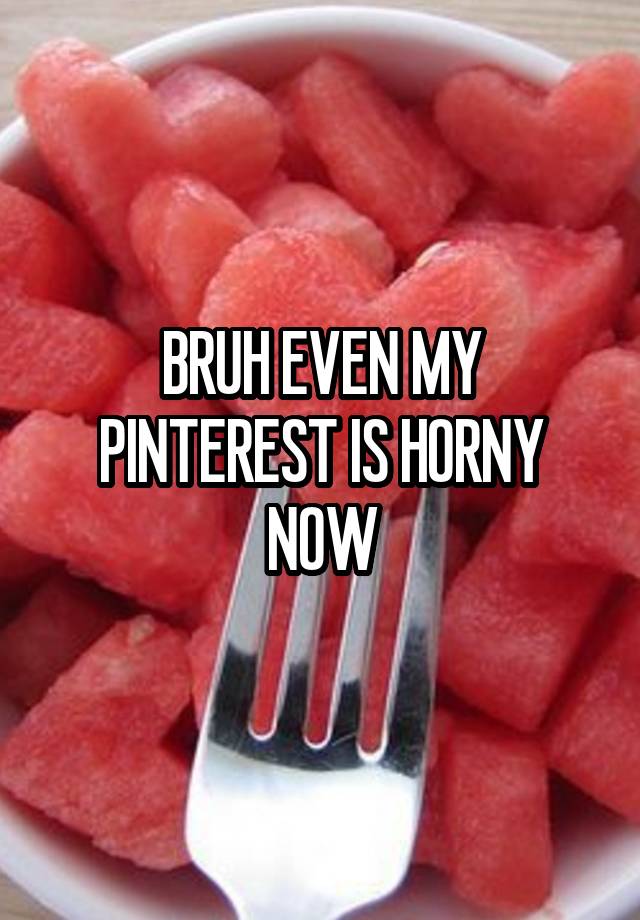 BRUH EVEN MY PINTEREST IS HORNY NOW