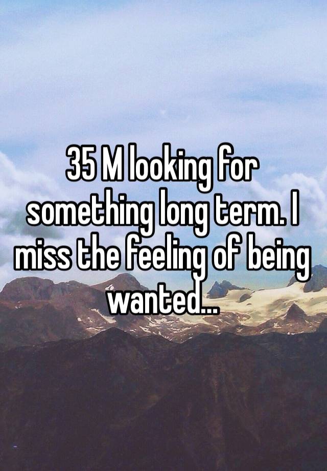 35 M looking for something long term. I miss the feeling of being wanted…