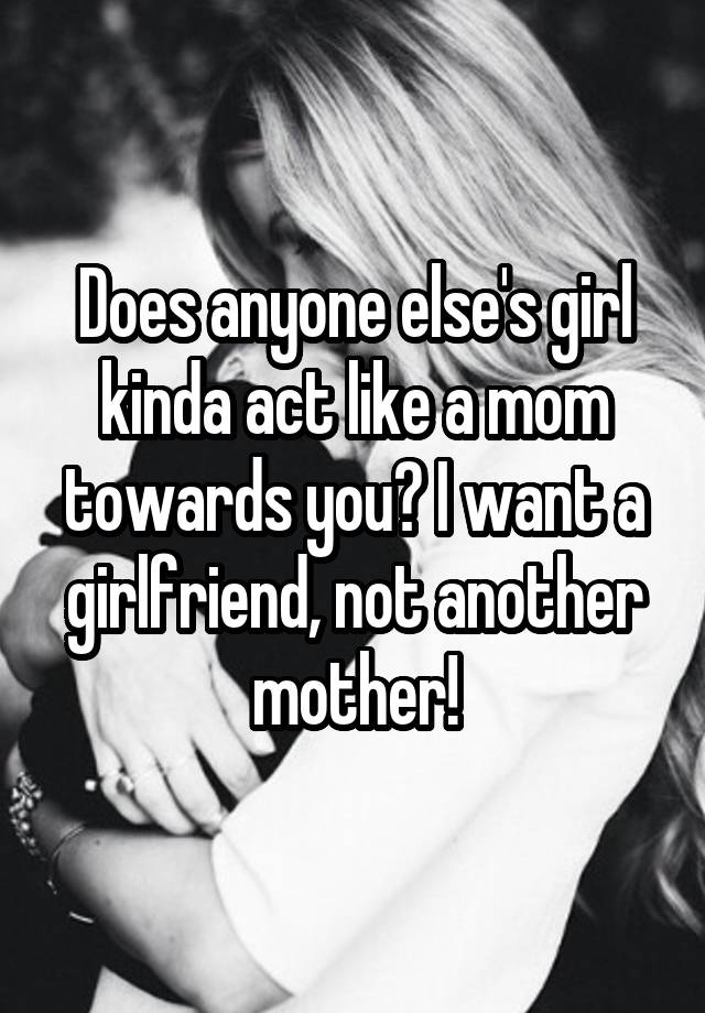 Does anyone else's girl kinda act like a mom towards you? I want a girlfriend, not another mother!