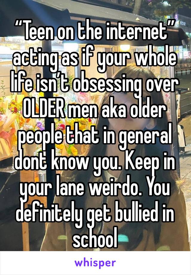 “Teen on the internet” acting as if your whole life isn’t obsessing over OLDER men aka older people that in general dont know you. Keep in your lane weirdo. You definitely get bullied in school 