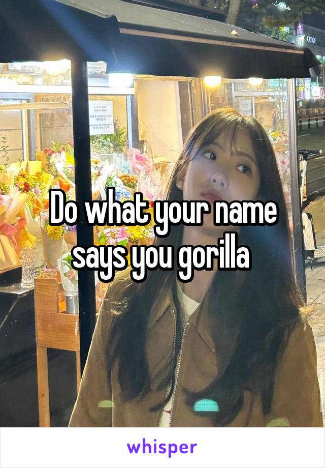 Do what your name says you gorilla 