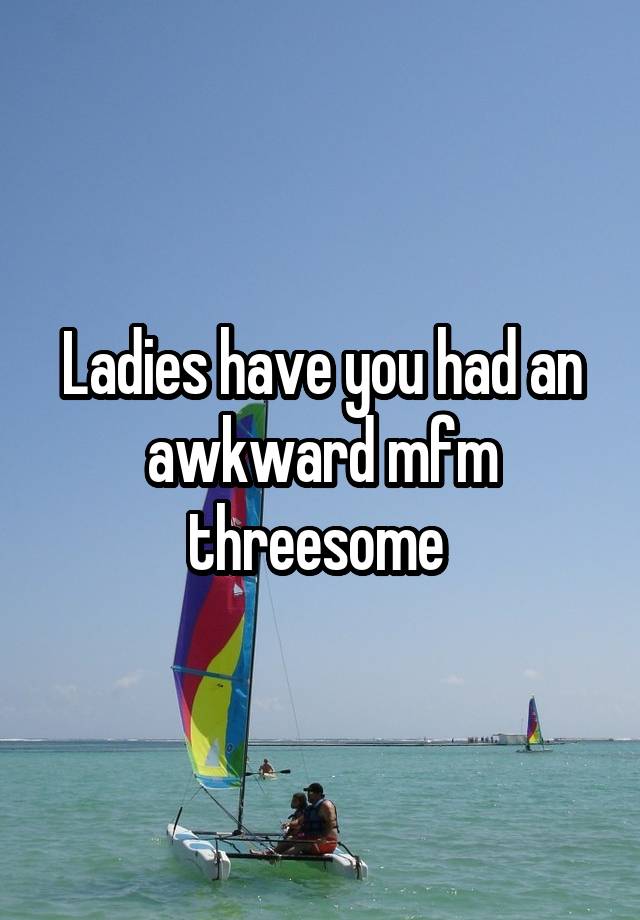 Ladies have you had an awkward mfm threesome 