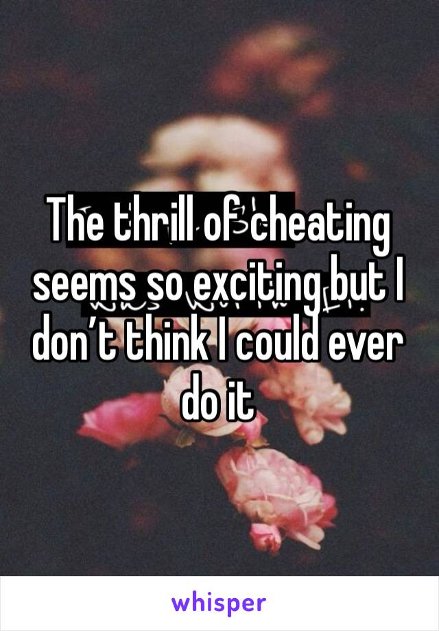 The thrill of cheating seems so exciting but I don’t think I could ever do it 