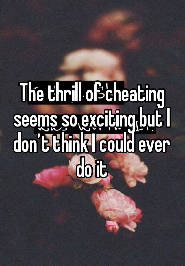 The thrill of cheating seems so exciting but I don’t think I could ever do it 