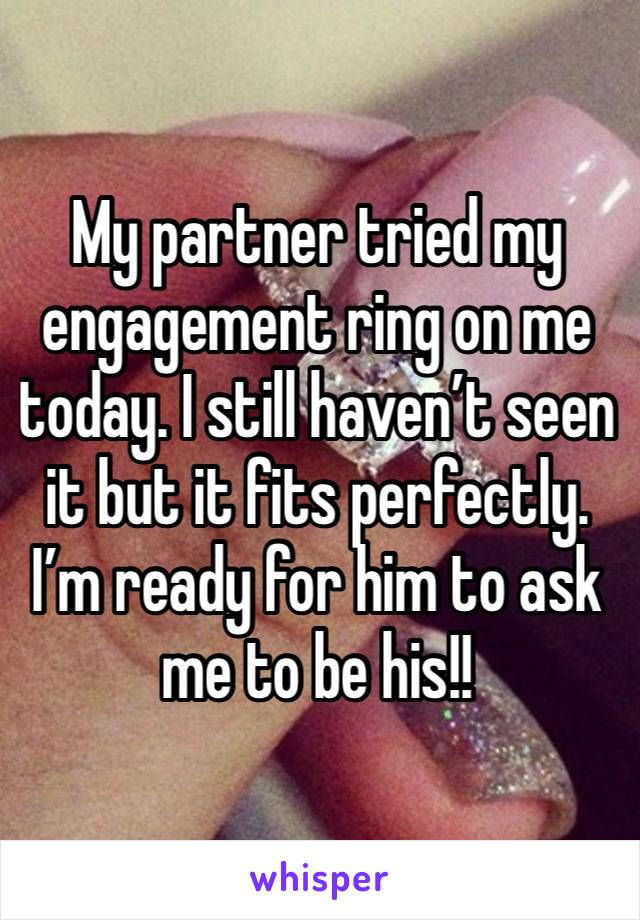 My partner tried my engagement ring on me today. I still haven’t seen it but it fits perfectly. I’m ready for him to ask me to be his!!