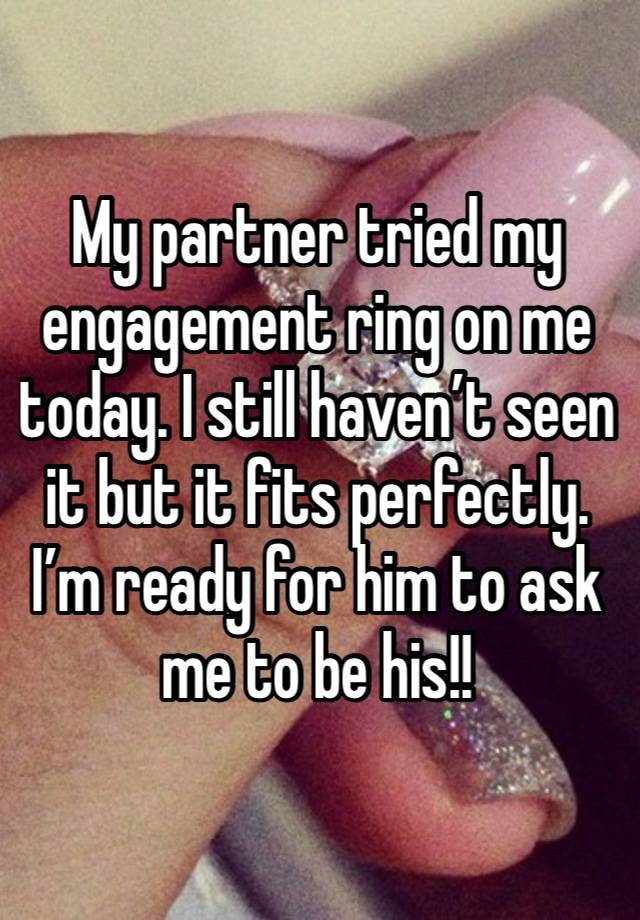 My partner tried my engagement ring on me today. I still haven’t seen it but it fits perfectly. I’m ready for him to ask me to be his!!