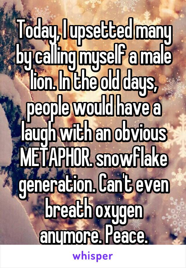 Today, I upsetted many by calling myself a male lion. In the old days, people would have a laugh with an obvious METAPHOR. snowflake generation. Can't even breath oxygen anymore. Peace.