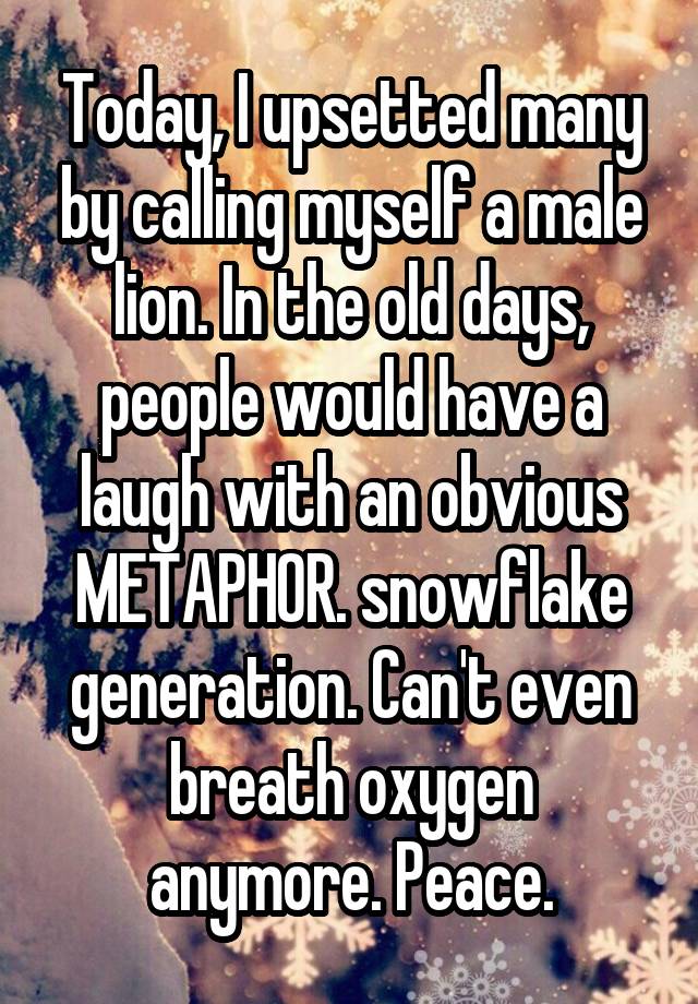 Today, I upsetted many by calling myself a male lion. In the old days, people would have a laugh with an obvious METAPHOR. snowflake generation. Can't even breath oxygen anymore. Peace.