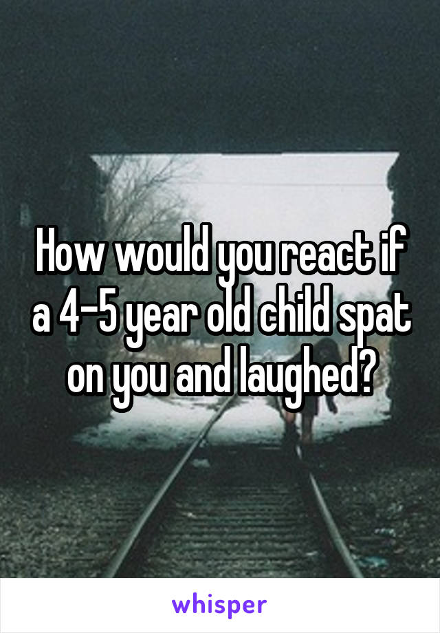 How would you react if a 4-5 year old child spat on you and laughed?