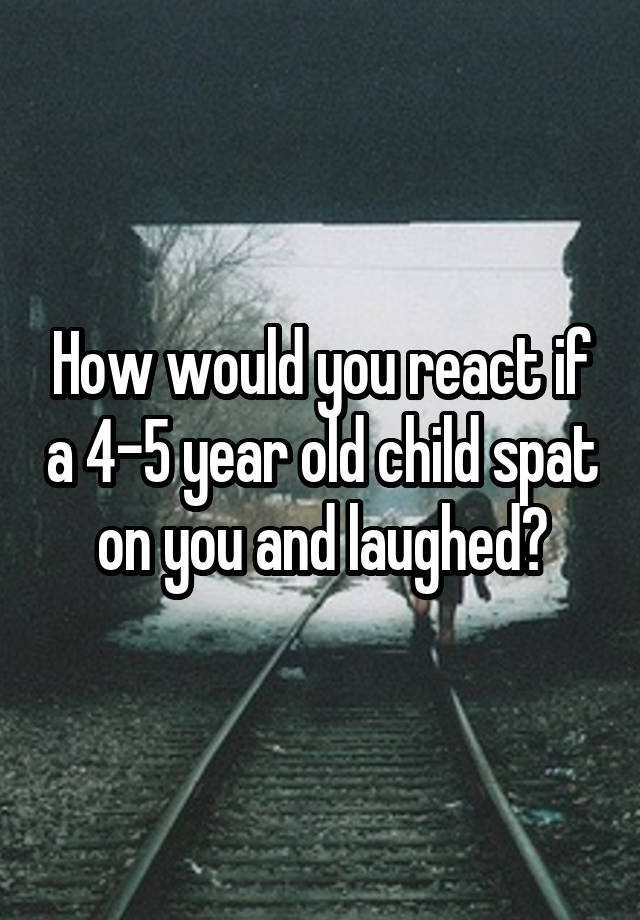 How would you react if a 4-5 year old child spat on you and laughed?