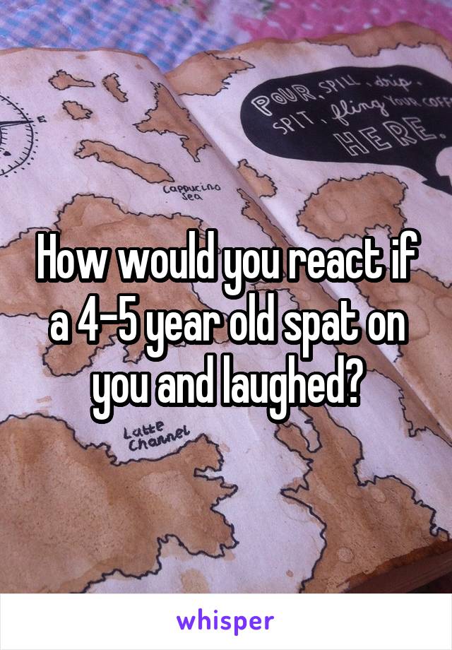 How would you react if a 4-5 year old spat on you and laughed?