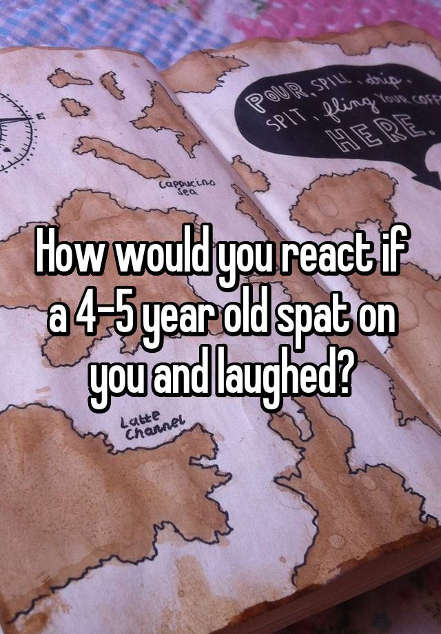 How would you react if a 4-5 year old spat on you and laughed?