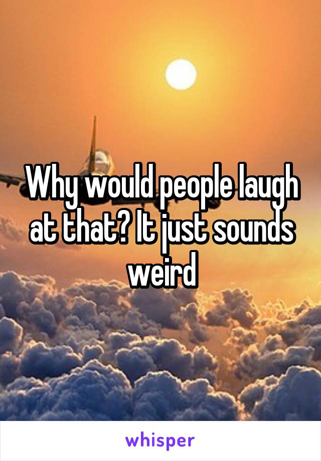 Why would people laugh at that? It just sounds weird