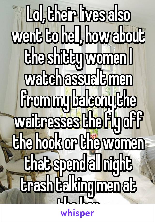 Lol, their lives also went to hell, how about the shitty women I watch assualt men from my balcony,the waitresses the fly off the hook or the women that spend all night trash talking men at the bar